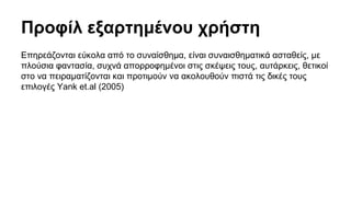 Προφίλ εξαρτημένου χρήστη 
Επηρεάζονται εύκολα από το συναίσθημα, είναι συναισθηματικά ασταθείς, με 
πλούσια φαντασία, συχνά απορροφημένοι στις σκέψεις τους, αυτάρκεις, θετικοί 
στο να πειραματίζονται και προτιμούν να ακολουθούν πιστά τις δικές τους 
επιλογές Yank et.al (2005) 
 