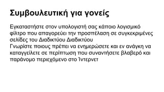 Συμβουλευτική για γονείς 
Εγκαταστήστε στον υπολογιστή σας κάποιο λογισμικό 
φίλτρο που απαγορεύει την προσπέλαση σε συγκεκριμένες 
σελίδες του Διαδικτύου Διαδικτύου 
Γνωρίστε ποιους πρέπει να ενημερώσετε και εν ανάγκη να 
καταγγείλετε σε περίπτωση που συναντήσετε βλαβερό και 
παράνομο περιεχόμενο στο Ίντερνετ 
 