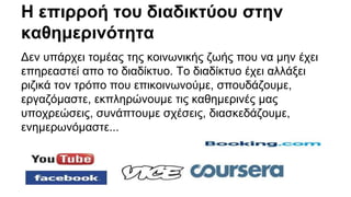 Η επιρροή του διαδικτύου στην 
καθημερινότητα 
Δεν υπάρχει τομέας της κοινωνικής ζωής που να μην έχει 
επηρεαστεί απο το διαδίκτυο. Το διαδίκτυο έχει αλλάξει 
ριζικά τον τρόπο που επικοινωνούμε, σπουδάζουμε, 
εργαζόμαστε, εκπληρώνουμε τις καθημερινές μας 
υποχρεώσεις, συνάπτουμε σχέσεις, διασκεδάζουμε, 
ενημερωνόμαστε... 
 