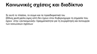 Κοινωνικές σχέσεις και διαδίκτυο 
Σε αυτό το πλαίσιο, το σώμα και τα προσδιοριστικά του 
(Εθνος,φυλή,φύλο,ύψος κλπ) δεν έχουν στον Κυβερνοχώρο τη σημασία που 
έχουν στην «αντικειμενική» πραγματικότητα για τη συγκρότηση και λειτουργία 
των κοινωνικών σχέσεων 
 