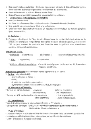• Des manifestations cutanées : érythème noueux qui fait suite à des arthralgies voire à
un énanthème et évolue en poussées successive en 3 à 5 semaines.
• Des manifestations oculaires : kératoconjonctivite.
• Des ADPs qui peuvent être cervicales, sous maxillaires, axillaires.
• - Les anomalies radiologiques peuvent être :
• une ADP médiastinale.
• Un chancre pulmonaire d’inoculation de moins d’un centimètre de diamètre.
• Une opacité parenchymateuse liée à une atélectasie.
• Ultérieurement des calcifications dans un nodule parenchymateux ou dans un ganglion
lymphatique voisin.
III. Evolution :
1- Précoce : elle dépend de l’âge, terrain, l’importance du contact infectant, durée de la
phase ante-allergique, l’importance des signes cliniques et radiologiques, précocité du
TRT. Le plus souvent le pronostic est favorable vers la guérison sous surveillance
régulière clinique et radiologique.
a/Evolution locale :
* le chancre : - disparition ; - calcification ; - excavation (caverne primaire).
* ADP : - régression ; - calcification.
* ADP +trouble de la ventilation : -l’opacité peut régresser totalement en 6 à 8 semaines
- - l’opacité se rétracte.
b/Evolution générale : dissémination hématogène vers le 3 – 6ème.
2- Tardive : séquelles de PIT :
- cicatrisation de la fistule ;
- DDB ;
- trouble de ventilation pulmonaire ;
- syndrome de Brock : broncho lithiase, DDB, hémoptysie.
IV. Diagnostic différentiel :
* Devant les signes cliniques : - Les viroses ; - La fièvre typhoïde ;
- La sarcoïdose ; - Une streptococcie.
* Devant les ADP médiastinales : - La sarcoïdose ; - Une origine virale ;
- LMH et LMNH ; - ADPs métastatiques.
V. Le traitement :
* pas de traitement pour la tuberculose infection « PIT latente »
* Le régime de 1ère ligne : 2RHZ/4RH « ADP hilaire sans lésion pulmonaire visible. »
2RHZE/4RH « lésion pulmonaire. »
VI. La prévention:
- La vaccination par le BCG des enfants des la naissance et en toutt cas avant l’âge scolaire.
- Le depistage et le traitement des tuberculeux qui sont les contaminateurs
- Le TRT précoce des malades bacillifères.
 