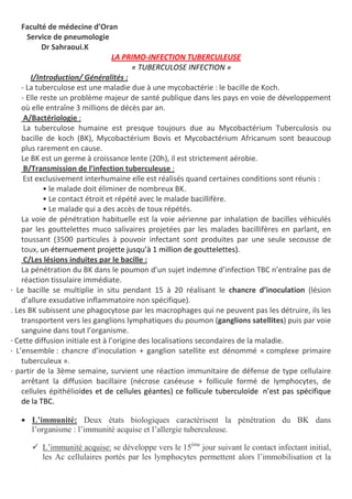 Faculté de médecine d’Oran
Service de pneumologie
Dr Sahraoui.K
LA PRIMO-INFECTION TUBERCULEUSE
« TUBERCULOSE INFECTION »
I/Introduction/ Généralités :
- La tuberculose est une maladie due à une mycobactérie : le bacille de Koch.
- Elle reste un problème majeur de santé publique dans les pays en voie de développement
où elle entraîne 3 millions de décès par an.
A/Bactériologie :
La tuberculose humaine est presque toujours due au Mycobactérium Tuberculosis ou
bacille de koch (BK), Mycobactérium Bovis et Mycobactérium Africanum sont beaucoup
plus rarement en cause.
Le BK est un germe à croissance lente (20h), il est strictement aérobie.
B/Transmission de l’infection tuberculeuse :
Est exclusivement interhumaine elle est réalisés quand certaines conditions sont réunis :
• le malade doit éliminer de nombreux BK.
• Le contact étroit et répété avec le malade bacillifère.
• Le malade qui a des accès de toux répétés.
La voie de pénétration habituelle est la voie aérienne par inhalation de bacilles véhiculés
par les gouttelettes muco salivaires projetées par les malades bacillifères en parlant, en
toussant (3500 particules à pouvoir infectant sont produites par une seule secousse de
toux, un éternuement projette jusqu’à 1 million de gouttelettes).
C/Les lésions induites par le bacille :
La pénétration du BK dans le poumon d’un sujet indemne d’infection TBC n’entraîne pas de
réaction tissulaire immédiate.
· Le bacille se multiplie in situ pendant 15 à 20 réalisant le chancre d’inoculation (lésion
d’allure exsudative inflammatoire non spécifique).
. Les BK subissent une phagocytose par les macrophages qui ne peuvent pas les détruire, ils les
transportent vers les ganglions lymphatiques du poumon (ganglions satellites) puis par voie
sanguine dans tout l’organisme.
· Cette diffusion initiale est à l’origine des localisations secondaires de la maladie.
· L’ensemble : chancre d’inoculation + ganglion satellite est dénommé « complexe primaire
tuberculeux ».
· partir de la 3ème semaine, survient une réaction immunitaire de défense de type cellulaire
arrêtant la diffusion bacillaire (nécrose caséeuse + follicule formé de lymphocytes, de
cellules épithélioïdes et de cellules géantes) ce follicule tuberculoïde n’est pas spécifique
de la TBC.
• L’immunité: Deux états biologiques caractérisent la pénétration du BK dans
l’organisme : l’immunité acquise et l’allergie tuberculeuse.
L’immunité acquise: se développe vers le 15ème
jour suivant le contact infectant initial,
les Ac cellulaires portés par les lymphocytes permettent alors l’immobilisation et la
 