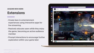 TwitchCon 2018 San Jose, California
- Create lean-in entertainment
experiences using interactive apps for
live streaming
- Passively educate users while they enjoy
the game, becoming an active audience
member
- Prompt interactions to encourage further
exploration within your game later
Extensions
ACQUIRE NEW USERS
 