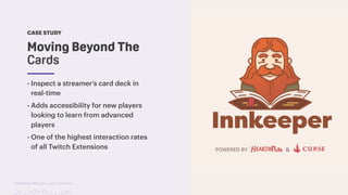 TwitchCon 2018 San Jose, California
CASE STUDY
- Inspect a streamer’s card deck in
real-time
- Adds accessibility for new players
looking to learn from advanced
players
- One of the highest interaction rates
of all Twitch Extensions
Moving Beyond The
Cards
 
