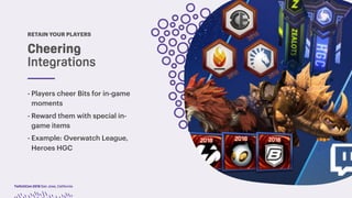 TwitchCon 2018 San Jose, California
RETAIN YOUR PLAYERS
Cheering
Integrations
- Players cheer Bits for in-game
moments
- Reward them with special in-
game items
- Example: Overwatch League,
Heroes HGC
 
