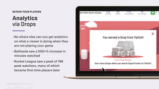 TwitchCon 2018 San Jose, California
- No where else can you get analytics
on what a viewer is doing when they
are not playing your game
- Bethesda saw a 500+% increase in
minutes watched
- Rocket League saw a peak of 196
peak watchers, many of which
became first-time players later
RETAIN YOUR PLAYERS
Analytics
via Drops
 