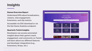 TwitchCon 2018 San Jose, California
Games Overview Report
Understand KPIs about broadcasters,
viewers, chat engagement,
Extensions, and clip metrics
Accessible via CSV download or via
the Get Game Analytics endpoint
Insights
Quarterly Twitch Insights
Developers can access automated
insights about their game’s reach,
engagement, and community on Twitch
and learn about our different features
and developer integrations (e.g.,
Extensions, Drops, etc.)
 