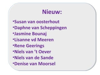 Nieuw:
•Susan van oosterhout
•Daphne van Scheppingen
•Jasmine Bounaj
•Lisanne vd Meeren
•Rene Geerings
•Niels van ’t Oever
•Niels van de Sande
•Denise van Moorsel
Nieuw:
•Susan van oosterhout
•Daphne van Scheppingen
•Jasmine Bounaj
•Lisanne vd Meeren
•Rene Geerings
•Niels van ’t Oever
•Niels van de Sande
•Denise van Moorsel
 