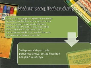 Allah swt. mengingatkan kpd manusia bahwa
Dia telah memberikan nikmat yg jumlahnya
tiada terhitung. Hanya saja kebanyakan
manusia tidak menyadari atau lupa ketika
mendapat nikmat. Sebaliknya, kalau
mendapatkan sedikit saja masalah baru dia
menyadarinya, bahkan mengeluh.
Setiap masalah pasti ada
penyelesaiannya, setiap kesulitan
ada jalan keluarnya.
 