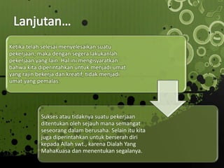 Ketika telah selesai menyelesaikan suatu
pekerjaan, maka dengan segera lakukanlah
pekerjaan yang lain. Hal ini mengisyaratkan
bahwa kita diperintahkan untuk menjadi umat
yang rajin bekerja dan kreatif, tidak menjadi
umat yang pemalas.
Sukses atau tidaknya suatu pekerjaan
ditentukan oleh sejauh mana semangat
seseorang dalam berusaha. Selain itu kita
juga diperintahkan untuk berserah diri
kepada Allah swt., karena Dialah Yang
MahaKuasa dan menentukan segalanya.
 