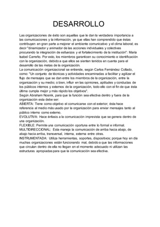 DESARROLLO
Las organizaciones de éxito son aquellas que le dan la verdadera importancia a
las comunicaciones y la información, ya que ellas han comprendido que éstas
contribuyen en gran parte a mejorar el ambiente comunicativo y el clima laboral; es
decir "dinamizador y animador de las acciones individuales y colectivas
procurando la integración de esfuerzos y el fortalecimiento de la institución": María
Isabel Carreño. Por esto, los miembros garanticen su conocimiento e identificación
con la organización, debido a que ellos se sienten tenidos en cuenta para el
desarrollo de las metas de la organización.
La comunicación organizacional se entiende, según Carlos Fernández Collado,
como: "Un conjunto de técnicas y actividades encaminadas a facilitar y agilizar el
flujo de mensajes que se dan entre los miembros de la organización, entre la
organización y su medio; o bien, influir en las opiniones, aptitudes y conductas de
los públicos internos y externos de la organización, todo ello con el fin de que ésta
última cumpla mejor y más rápido los objetivos".
Según Abraham Nosnik, para que la función sea efectiva dentro y fuera de la
organización esta debe ser:
ABIERTA: Tiene como objetivo el comunicarse con el exterior; ésta hace
referencia al medio más usado por la organización para enviar mensajes tanto al
público interno como externo.
EVOLUTIVA: Hace énfasis a la comunicación imprevista que se genera dentro de
una organización.
FLEXIBLE: Permite una comunicación oportuna entre lo formal e informal.
MULTIDIRECCIONAL: Esta maneja la comunicación de arriba hacia abajo, de
abajo hacia arriba, transversal, interna, externa entre otras.
INSTRUMENTADA: Utiliza herramientas, soportes, dispositivos; porque hoy en día
muchas organizaciones están funcionando mal, debido a que las informaciones
que circulan dentro de ella no llegan en el momento adecuado ni utilizan las
estructuras apropiadas para que la comunicación sea efectiva.
 