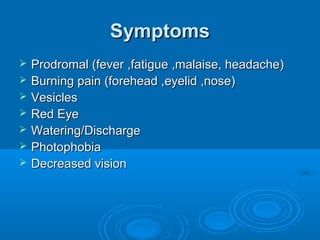 Symptoms
   Prodromal (fever ,fatigue ,malaise, headache)
   Burning pain (forehead ,eyelid ,nose)
   Vesicles
   Red Eye
   Watering/Discharge
   Photophobia
   Decreased vision
 
