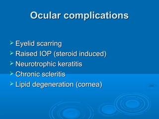 Ocular complications

 Eyelid scarring
 Raised IOP (steroid induced)
 Neurotrophic keratitis
 Chronic scleritis
 Lipid degeneration (cornea)
 