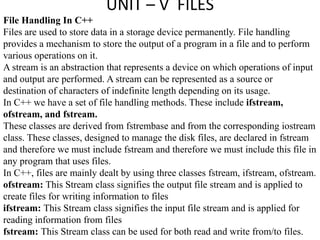UNIT – V FILES
File Handling In C++
Files are used to store data in a storage device permanently. File handling
provides a mechanism to store the output of a program in a file and to perform
various operations on it.
A stream is an abstraction that represents a device on which operations of input
and output are performed. A stream can be represented as a source or
destination of characters of indefinite length depending on its usage.
In C++ we have a set of file handling methods. These include ifstream,
ofstream, and fstream.
These classes are derived from fstrembase and from the corresponding iostream
class. These classes, designed to manage the disk files, are declared in fstream
and therefore we must include fstream and therefore we must include this file in
any program that uses files.
In C++, files are mainly dealt by using three classes fstream, ifstream, ofstream.
ofstream: This Stream class signifies the output file stream and is applied to
create files for writing information to files
ifstream: This Stream class signifies the input file stream and is applied for
reading information from files
fstream: This Stream class can be used for both read and write from/to files.
 