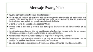Mensaje Evangélico
• ¿Cuáles son las Buenas Noticias de esta lección?
• José Bates, el Apóstol del Sábado, nos puso un eje...
