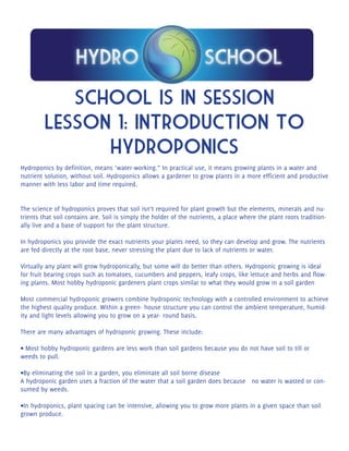 School is in session 
Lesson 1: Introduction to 
hydroponics 
Hydroponics by definition, means ‘water-working.” In practical use, it means growing plants in a water and 
nutrient solution, without soil. Hydroponics allows a gardener to grow plants in a more efficient and productive 
manner with less labor and time required. 
The science of hydroponics proves that soil isn’t required for plant growth but the elements, minerals and nu-trients 
that soil contains are. Soil is simply the holder of the nutrients, a place where the plant roots tradition-ally 
live and a base of support for the plant structure. 
In hydroponics you provide the exact nutrients your plants need, so they can develop and grow. The nutrients 
are fed directly at the root base, never stressing the plant due to lack of nutrients or water. 
Virtually any plant will grow hydroponically, but some will do better than others. Hydroponic growing is ideal 
for fruit bearing crops such as tomatoes, cucumbers and peppers, leafy crops, like lettuce and herbs and flow-ing 
plants. Most hobby hydroponic gardeners plant crops similar to what they would grow in a soil garden 
Most commercial hydroponic growers combine hydroponic technology with a controlled environment to achieve 
the highest quality produce. Within a green- house structure you can control the ambient temperature, humid-ity 
and light levels allowing you to grow on a year- round basis. 
There are many advantages of hydroponic growing. These include: 
• Most hobby hydroponic gardens are less work than soil gardens because you do not have soil to till or 
weeds to pull. 
•By eliminating the soil in a garden, you eliminate all soil borne disease 
A hydroponic garden uses a fraction of the water that a soil garden does because no water is wasted or con-sumed 
by weeds. 
•In hydroponics, plant spacing can be intensive, allowing you to grow more plants in a given space than soil 
grown produce. 
 