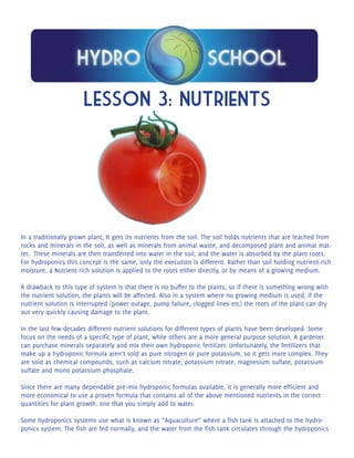 Lesson 3: Nutrients 
In a traditionally grown plant, It gets its nutrients from the soil. The soil holds nutrients that are leached from 
rocks and minerals in the soil, as well as minerals from animal waste, and decomposed plant and animal mat-ter. 
These minerals are then transferred into water in the soil, and the water is absorbed by the plant roots. 
For hydroponics this concept is the same, only the execution is different. Rather than soil holding nutrient-rich 
moisture, a Nutrient-rich solution is applied to the roots either directly, or by means of a growing medium. 
A drawback to this type of system is that there is no buffer to the plants, so if there is something wrong with 
the nutrient solution, the plants will be affected. Also in a system where no growing medium is used, if the 
nutrient solution is interrupted (power outage, pump failure, clogged lines etc) the roots of the plant can dry 
out very quickly causing damage to the plant. 
In the last few decades different nutrient solutions for different types of plants have been developed. Some 
focus on the needs of a specific type of plant, while others are a more general purpose solution. A gardener 
can purchase minerals separately and mix their own hydroponic fertilizer. Unfortunately, the fertilizers that 
make up a hydroponic formula aren’t sold as pure nitrogen or pure potassium, so it gets more complex. They 
are sold as chemical compounds, such as calcium nitrate, potassium nitrate, magnesium sulfate, potassium 
sulfate and mono potassium phosphate. 
Since there are many dependable pre-mix hydroponic formulas available, it is generally more efficient and 
more economical to use a proven formula that contains all of the above mentioned nutrients in the correct 
quantities for plant growth. one that you simply add to water. 
Some hydroponics systems use what is known as “Aquaculture” where a fish tank is attached to the hydro-ponics 
system. The fish are fed normally, and the water from the fish tank circulates through the hydroponics 
 