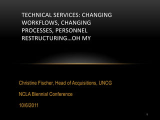 TECHNICAL SERVICES: CHANGING
 WORKFLOWS, CHANGING
 PROCESSES, PERSONNEL
 RESTRUCTURING…OH MY




Christine Fischer, Head of Acquisitions, UNCG

NCLA Biennial Conference

10/6/2011
                                                1
 