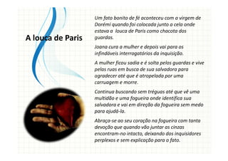 Um fato bonito de fé aconteceu com a virgem de
Dorémi quando foi colocada junto a cela onde
estava a louca de Paris como chacota dos
guardas.
Joana cura a mulher e depois vai para os
infindáveis interrogatórios da inquisição.
A mulher ficou sadia e é solta pelos guardas e vive
pelas ruas em busca de sua salvadora para
agradecer até que é atropelada por uma
carruagem e morre.
Continua buscando sem tréguas até que vê uma
multidão e uma fogueira onde identifica sua
salvadora e vai em direção da fogueira sem medo
para ajudá-la.
Abraça-se ao seu coração na fogueira com tanta
devoção que quando vão juntar as cinzas
encontram-no intacto, deixando dos inquisidores
perplexos e sem explicação para o fato.
A louca de Paris
 