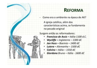 - Como era o ambiente na época de AK?
A igreja católica, além das
características acima, se fundamenta
no pecado original
Surgem então os reformadores:
• Francisco de Assis – Itália 1100 d.C.
• Wycliffe – Inglaterra – 1300 dC
• Jan Huss – Boemia – 1400 dC
• Lutero – Alemanha – 1500 dC
• Calvino – Itália – 1550 dC
• Giordano Bruno – Itália - 1600 dC
REFORMA
 