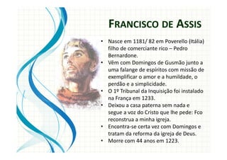 • Nasce em 1181/ 82 em Poverello (Itália)
filho de comerciante rico – Pedro
Bernardone.
• Vêm com Domingos de Gusmão junto a
uma falange de espíritos com missão de
exemplificar o amor e a humildade, o
perdão e a simplicidade.
• O 1º Tribunal da Inquisição foi instalado
na França em 1233.
• Deixou a casa paterna sem nada e
segue a voz do Cristo que lhe pede: Fco
reconstrua a minha igreja.
• Encontra-se certa vez com Domingos e
tratam da reforma da igreja de Deus.
• Morre com 44 anos em 1223.
FRANCISCO DE ASSIS
 