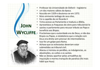 • Professor da Universidade de Oxford – Inglaterra
• um dos maiores sábios da época.
• Nascido em 1329 e doutorou-se em 1372.
• Mais eminente teólogo de seus dias,
• Foi o capelão do rei Ricardo II
• Tinha acesso ao Parlamento e traduziu a Bíblia,
• Aproveitava as fraquezas do clero para ridicularizá-lo
• apoiou o parlamento para recusar tributo ao Papa e
beneficio aos Bispos.
• Proclamava que a autoridade era de Deus, e não dos
Bispos ou Papas, e estabelecia que a relação com
Deus era direta sem precisar de intermediários.
• Isso foi um golpe para Roma.
• Achava que os eclesiastas deveriam estar
submetidos ao tribunal civil.
• Atacou e ironizou os perdões, as indulgencias, as
absolvições, os cultos e os santos.
• Não se deixou apanhar pelas armadilhas da
inquisição e morreu tranquilo de paralisia (foi mais
hábil que Huss)
JOHN
WYCLIFFE
 