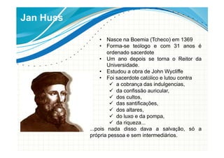 Jan Huss
• Nasce na Boemia (Tcheco) em 1369
• Forma-se teólogo e com 31 anos é
ordenado sacerdote
• Um ano depois se torna o Reitor da
Universidade.
• Estudou a obra de John Wycliffe
• Foi sacerdote católico e lutou contra
a cobrança das indulgencias,
da confissão auricular,
dos cultos,
das santificações,
dos altares,
do luxo e da pompa,
da riqueza...
...pois nada disso dava a salvação, só a
própria pessoa e sem intermediários.
 