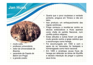 Jan Huss
• Queria que o povo soubesse a verdade
portanto, pregava em Tcheco e não em
latim.
• Isso produziu um enfraquecimento das
regras canônicas.
• Praga começou a revoltar-se contra os
abusos eclesiásticos e Huss aparece
como chefe do partido Nacional, num
conflito político religioso.
• Estas atitudes e outras foram um golpe
muito grande contra a igreja católica que
o excomungou como herege.
• Foi excomungado em 1400 e com o
apoio do rei Venceslau foi festejado e
homenageado como herói nacional.
• Em 1409 o arcebispo acusa Huss de
herege por defender as idéias de Wycliffe
e declara interdição de pregar e queima
seus livros.
• muito culto,
• professor universitário,
• reitor da Universidade da
Boemia,
• sacerdote da Capela de
Belém em Praga
• e grande orador.
 