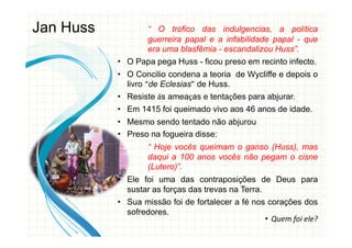 “ O tráfico das indulgencias, a política
guerreira papal e a infabilidade papal - que
era uma blasfêmia - escandalizou Huss”.
• O Papa pega Huss - ficou preso em recinto infecto.
• O Concilio condena a teoria de Wycliffe e depois o
livro “de Eclesias” de Huss.
• Resiste ás ameaças e tentações para abjurar.
• Em 1415 foi queimado vivo aos 46 anos de idade.
• Mesmo sendo tentado não abjurou
• Preso na fogueira disse:
“ Hoje vocês queimam o ganso (Huss), mas
daqui a 100 anos vocês não pegam o cisne
(Lutero)”.
• Ele foi uma das contraposições de Deus para
sustar as forças das trevas na Terra.
• Sua missão foi de fortalecer a fé nos corações dos
sofredores.
Jan Huss
• Quem foi ele?
 