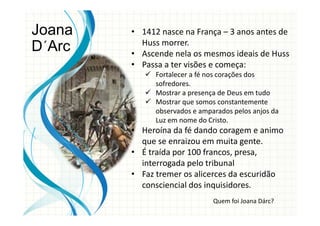 • 1412 nasce na França – 3 anos antes de
Huss morrer.
• Ascende nela os mesmos ideais de Huss
• Passa a ter visões e começa:
Fortalecer a fé nos corações dos
sofredores.
Mostrar a presença de Deus em tudo
Mostrar que somos constantemente
observados e amparados pelos anjos da
Luz em nome do Cristo.
• Heroína da fé dando coragem e animo
que se enraizou em muita gente.
• É traída por 100 francos, presa,
interrogada pelo tribunal
• Faz tremer os alicerces da escuridão
consciencial dos inquisidores.
Joana
D´Arc
Quem foi Joana Dárc?
 