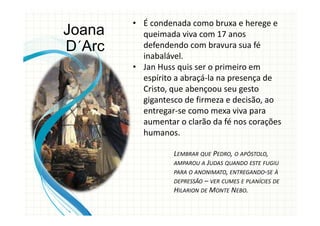 • É condenada como bruxa e herege e
queimada viva com 17 anos
defendendo com bravura sua fé
inabalável.
• Jan Huss quis ser o primeiro em
espírito a abraçá-la na presença de
Cristo, que abençoou seu gesto
gigantesco de firmeza e decisão, ao
entregar-se como mexa viva para
aumentar o clarão da fé nos corações
humanos.
LEMBRAR QUE PEDRO, O APÓSTOLO,
AMPAROU A JUDAS QUANDO ESTE FUGIU
PARA O ANONIMATO, ENTREGANDO-SE À
DEPRESSÃO – VER CUMES E PLANÍCIES DE
HILARION DE MONTE NEBO.
Joana
D´Arc
 