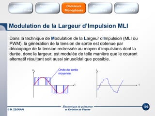 Électronique de puissance
et Variation de Vitesse© M. ZEGRARI
106
Dans la technique de Modulation de la Largeur d’Impulsion (MLI ou
PWM), la génération de la tension de sortie est obtenue par
découpage de la tension redressée au moyen d’impulsions dont la
durée, donc la largeur, est modulée de telle manière que le courant
alternatif résultant soit aussi sinusoïdal que possible.
ia
t
va
t
Onde de sortie
moyenne
Modulation de la Largeur d’Impulsion MLI
Onduleurs
Triphasés
Variateurs de
vitesse MAS
Onduleurs
Monophasés
Gradateurs
Ondes
Gradateurs
Contrôle Phase
 