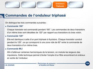 Électronique de puissance
et Variation de Vitesse© M. ZEGRARI
109
On distingue les trois commandes suivantes :
 Commande 180°
Chaque transistor est commandé pendant 180°. Les commandes de deux transistors
d’un même bras sont décalées de 120° par rapport aux transistors du bras voisin.
 Commande 120°
Elle est identique à celle d’un pont triphasé à thyristors. Chaque transistor conduit
pendant le 120°, ce qui correspond à une zone vide de 60° entre la commande de
deux transistors d’un même bras.
 Commande MLI
Afin d’atténuer certaines harmoniques de la tension, on module les largeurs des
impulsions. Cette technique permet d’éviter l’emploi d’un filtre encombrant et onéreux
en sortie de l’onduleur.
Commandes de l’onduleur triphasé
Onduleurs
Triphasés
Variateurs de
vitesse MAS
Gradateurs
Ondes
Gradateurs
Contrôle Phase
Onduleurs
Monophasés
 