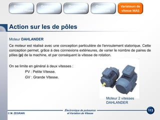 Électronique de puissance
et Variation de Vitesse© M. ZEGRARI
113
Moteur 2 vitesses
DAHLANDER
Moteur DAHLANDER
Ce moteur est réalisé avec une conception particulière de l'enroulement statorique. Cette
conception permet, grâce à des connexions extérieures, de varier le nombre de paires de
pôles (p) de la machine, et par conséquent la vitesse de rotation.
On se limite en général à deux vitesses :
PV : Petite Vitesse.
GV : Grande Vitesse.
Action sur les de pôles
Variateurs de
vitesse MAS
Gradateurs
Ondes
Gradateurs
Contrôle Phase
Onduleurs
Monophasés
Onduleurs
Triphasés
 