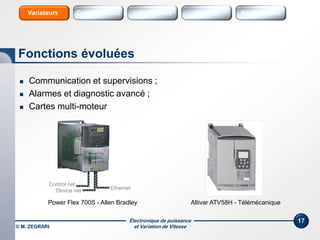 Électronique de puissance
et Variation de Vitesse
17
 Communication et supervisions ;
 Alarmes et diagnostic avancé ;
 Cartes multi-moteur
Fonctions évoluées
Sources Sources HarmoniquesInterrupteursConvertisseursVariateurs
© M. ZEGRARI
Ethernet
Control net
Device net
Power Flex 700S - Allen Bradley Altivar ATV58H - Télémécanique
 