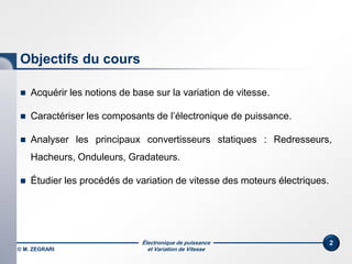Électronique de puissance
et Variation de Vitesse© M. ZEGRARI
2
Objectifs du cours
 Acquérir les notions de base sur la variation de vitesse.
 Caractériser les composants de l’électronique de puissance.
 Analyser les principaux convertisseurs statiques : Redresseurs,
Hacheurs, Onduleurs, Gradateurs.
 Étudier les procédés de variation de vitesse des moteurs électriques.
 