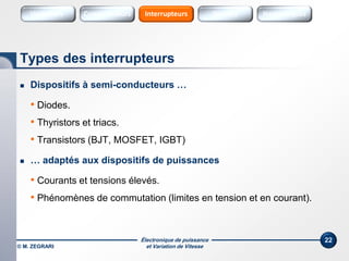 Électronique de puissance
et Variation de Vitesse© M. ZEGRARI
22
 Dispositifs à semi-conducteurs …
• Diodes.
• Thyristors et triacs.
• Transistors (BJT, MOSFET, IGBT)
 … adaptés aux dispositifs de puissances
• Courants et tensions élevés.
• Phénomènes de commutation (limites en tension et en courant).
Types des interrupteurs
Variateurs SourcesConvertisseurs Sources HarmoniquesInterrupteurs
 