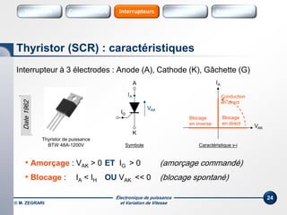 Électronique de puissance
et Variation de Vitesse© M. ZEGRARI
24
Interrupteur à 3 électrodes : Anode (A), Cathode (K), Gâchette (G)
• Amorçage : VAK > 0 ET IG > 0 (amorçage commandé)
• Blocage : IA < IH OU VAK << 0 (blocage spontané)
Thyristor (SCR) : caractéristiques
Symbole
VAK
IA
Conduction
en direct
Blocage
en inverse
Caractéristique v-i
A
K
VAK
IA
Thyristor de puissance
BTW 48A-1200V
IG
Blocage
en direct
Date1962
Variateurs SourcesConvertisseurs Sources HarmoniquesInterrupteurs
 