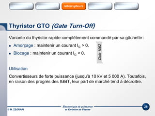 Électronique de puissance
et Variation de Vitesse© M. ZEGRARI
26
Variante du thyristor rapide complètement commandé par sa gâchette :
 Amorçage : maintenir un courant IG > 0.
 Blocage : maintenir un courant IG < 0.
Utilisation
Convertisseurs de forte puissance (jusqu’à 10 kV et 5 000 A). Toutefois,
en raison des progrès des IGBT, leur part de marché tend à décroître.
Thyristor GTO (Gate Turn-Off)
Date1962
Variateurs SourcesConvertisseurs Sources HarmoniquesInterrupteurs
 