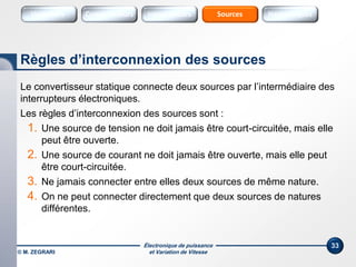 Électronique de puissance
et Variation de Vitesse© M. ZEGRARI
33
Le convertisseur statique connecte deux sources par l’intermédiaire des
interrupteurs électroniques.
Les règles d’interconnexion des sources sont :
1. Une source de tension ne doit jamais être court-circuitée, mais elle
peut être ouverte.
2. Une source de courant ne doit jamais être ouverte, mais elle peut
être court-circuitée.
3. Ne jamais connecter entre elles deux sources de même nature.
4. On ne peut connecter directement que deux sources de natures
différentes.
Règles d’interconnexion des sources
Variateurs SourcesConvertisseurs Interrupteurs Sources Harmoniques
 