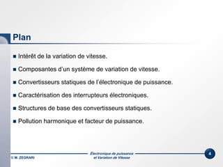Électronique de puissance
et Variation de Vitesse© M. ZEGRARI
4
Plan
 Intérêt de la variation de vitesse.
 Composantes d’un système de variation de vitesse.
 Convertisseurs statiques de l’électronique de puissance.
 Caractérisation des interrupteurs électroniques.
 Structures de base des convertisseurs statiques.
 Pollution harmonique et facteur de puissance.
 
