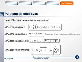 Électronique de puissance
et Variation de Vitesse© M. ZEGRARI
40
Nous définissons les puissances suivantes :
 Puissance active :
 Puissance réactive :
 Puissance apparente :
 Puissance déformante :
Puissances effectives
Puissance due uniquement au fondamental I1 du courant is.
Variateurs Sources HarmoniquesConvertisseurs SourcesInterrupteurs
 