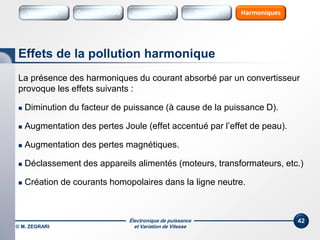 Électronique de puissance
et Variation de Vitesse© M. ZEGRARI
42
La présence des harmoniques du courant absorbé par un convertisseur
provoque les effets suivants :
 Diminution du facteur de puissance (à cause de la puissance D).
 Augmentation des pertes Joule (effet accentué par l’effet de peau).
 Augmentation des pertes magnétiques.
 Déclassement des appareils alimentés (moteurs, transformateurs, etc.)
 Création de courants homopolaires dans la ligne neutre.
Effets de la pollution harmonique
Variateurs Sources HarmoniquesConvertisseurs SourcesInterrupteurs
 