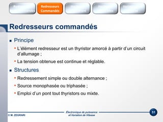 Électronique de puissance
et Variation de Vitesse© M. ZEGRARI
51
 Principe
• L’élément redresseur est un thyristor amorcé à partir d’un circuit
d’allumage ;
• La tension obtenue est continue et réglable.
 Structures
• Redressement simple ou double alternance ;
• Source monophasée ou triphasée ;
• Emploi d’un pont tout thyristors ou mixte.
Redresseurs commandés
Hacheurs
réversibles
Variateurs de
vitesse
Hacheurs
1 Quadrant
Redresseurs
Commandés
Redresseurs
Non commandés
 