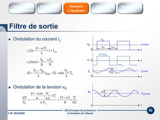Électronique de puissance
et Variation de Vitesse© M. ZEGRARI
60
 Ondulation du courant iL
 Ondulation de la tension vR
 
  cc
L min
1 V
i t t I
L

 
  s
cc
ON
Rcc
T
L
V
1t
L
VV
I 


 
R
V
R
V
moyi ccR
L


0 t
vF
vcc
tON tOFF
vF(moy)
0 tvL
(1-α)vcc
-αvcc
0 t
iL ΔI iL(moy)
0 t
vC ΔV
VC(moy) 
 
2cc
2s
s
R cc
1 V
T 1 TV 8 LC
V V 8 LC
  
   
  

Filtre de sortie
Hacheurs
réversibles
Variateurs de
vitesse
Hacheurs
1 Quadrant
Redresseurs
Commandés
Redresseurs
Non commandés
 