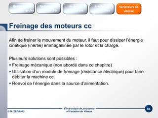 Électronique de puissance
et Variation de Vitesse
84
Afin de freiner le mouvement du moteur, il faut pour dissiper l’énergie
cinétique (inertie) emmagasinée par le rotor et la charge.
Plusieurs solutions sont possibles :
 Freinage mécanique (non abordé dans ce chapitre)
 Utilisation d’un module de freinage (résistance électrique) pour faire
débiter la machine cc.
 Renvoi de l’énergie dans la source d’alimentation.
Freinage des moteurs cc
Redresseurs
Commandés
Redresseurs
Non commandés
Hacheurs
1 Quadrant
Variateurs de
vitesse
Hacheurs
réversibles
© M. ZEGRARI
 
