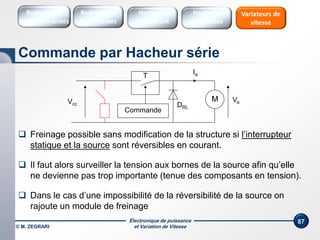 Électronique de puissance
et Variation de Vitesse
87
Commande
VaM
DRL
Ia
Vcc
T
 Freinage possible sans modification de la structure si l’interrupteur
statique et la source sont réversibles en courant.
 Dans le cas d’une impossibilité de la réversibilité de la source on
rajoute un module de freinage
 Il faut alors surveiller la tension aux bornes de la source afin qu’elle
ne devienne pas trop importante (tenue des composants en tension).
Commande par Hacheur série
Redresseurs
Commandés
Redresseurs
Non commandés
Hacheurs
1 Quadrant
Variateurs de
vitesse
Hacheurs
réversibles
© M. ZEGRARI
 