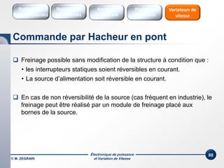 Électronique de puissance
et Variation de Vitesse
88
Commande par Hacheur en pont
Redresseurs
Commandés
Redresseurs
Non commandés
Hacheurs
1 Quadrant
Variateurs de
vitesse
Hacheurs
réversibles
 Freinage possible sans modification de la structure à condition que :
• les interrupteurs statiques soient réversibles en courant.
• La source d’alimentation soit réversible en courant.
 En cas de non réversibilité de la source (cas fréquent en industrie), le
freinage peut être réalisé par un module de freinage placé aux
bornes de la source.
© M. ZEGRARI
 