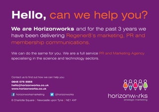 Hello, can we help you?
We are Horizonworks and for the past 3 years we
have been delivering Regener8’s marketing, PR and
membership communications.

We can do the same for you. We are a full service PR and Marketing Agency
specialising in the science and technology sectors.




Contact us to find out how we can help you:
0845 075 5955
hello@horizonworks.co.uk
www.horizonworks.co.uk

   horizonworksmarketing           @horizonworks

6 Charlotte Square | Newcastle upon Tyne | NE1 4XF
 