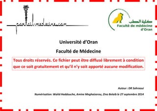 Faculté de Médecine
Tous droits réservés. Ce fichier peut être diffusé librement à condition
que ce soit gratuitement et qu’il n’y soit apporté aucune modification.
Numérisation: Walid Haddouche,
Université d’Oran
Faculté de Médecine
Tous droits réservés. Ce fichier peut être diffusé librement à condition
que ce soit gratuitement et qu’il n’y soit apporté aucune modification.
Walid Haddouche, Amine Meghaizerou, Zino Belaib
Tous droits réservés. Ce fichier peut être diffusé librement à condition
que ce soit gratuitement et qu’il n’y soit apporté aucune modification.
Auteur : DR Sahraoui
Amine Meghaizerou, Zino Belaib le 27 septembre 2014
 